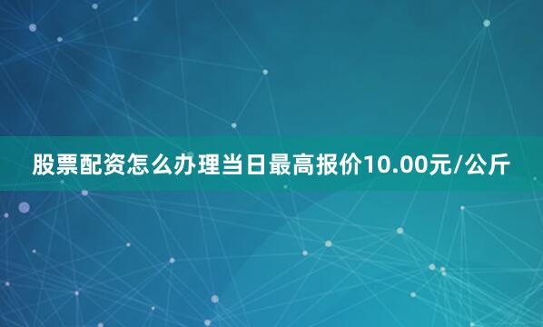 股票配资怎么办理当日最高报价10.00元/公斤