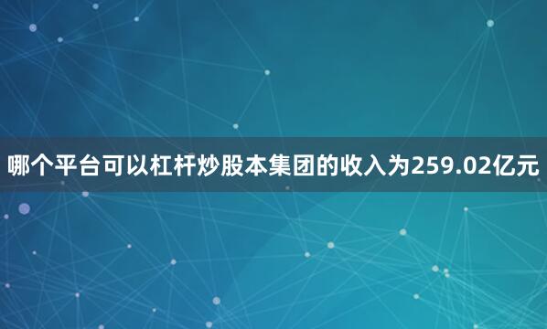 哪个平台可以杠杆炒股本集团的收入为259.02亿元